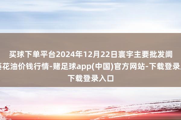 买球下单平台2024年12月22日寰宇主要批发阛阓葵花油价钱行情-赌足球app(中国)官方网站-下载登录入口