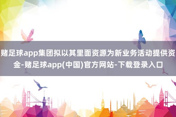 赌足球app集团拟以其里面资源为新业务活动提供资金-赌足球app(中国)官方网站-下载登录入口