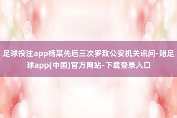 足球投注app杨某先后三次罗致公安机关讯问-赌足球app(中国)官方网站-下载登录入口
