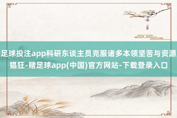 足球投注app科研东谈主员克服诸多本领坚苦与资源猖狂-赌足球app(中国)官方网站-下载登录入口