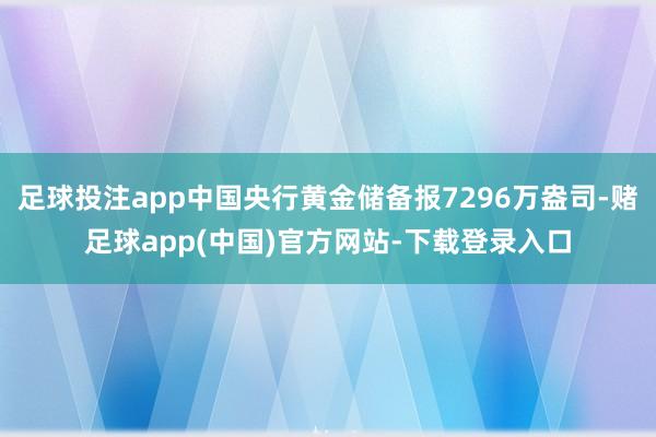 足球投注app中国央行黄金储备报7296万盎司-赌足球app(中国)官方网站-下载登录入口
