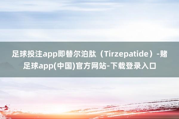 足球投注app即替尔泊肽(Tirzepatide)-赌足球app(中国)官方网站-下载登录入口