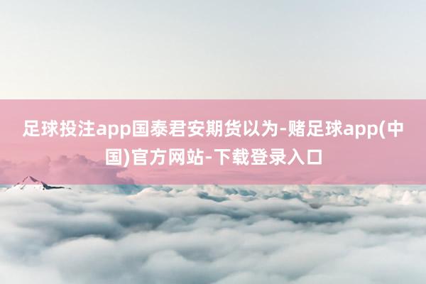 足球投注app　　国泰君安期货以为-赌足球app(中国)官方网站-下载登录入口