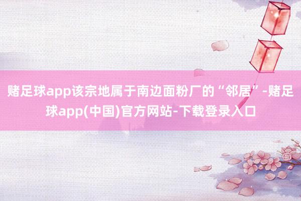 赌足球app该宗地属于南边面粉厂的“邻居”-赌足球app(中国)官方网站-下载登录入口