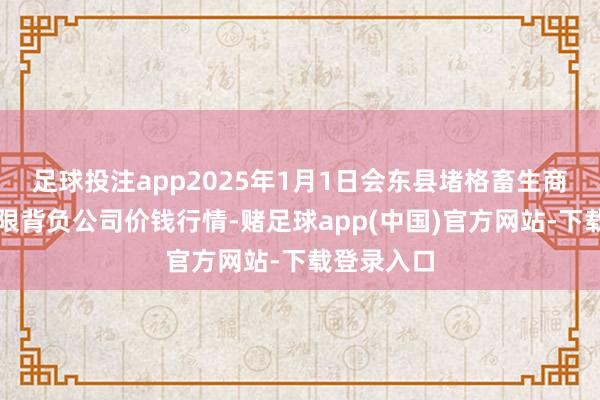 足球投注app2025年1月1日会东县堵格畜生商场霸术有限背负公司价钱行情-赌足球app(中国)官方网站-下载登录入口