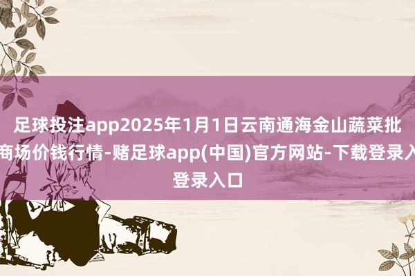 足球投注app2025年1月1日云南通海金山蔬菜批发商场价钱行情-赌足球app(中国)官方网站-下载登录入口