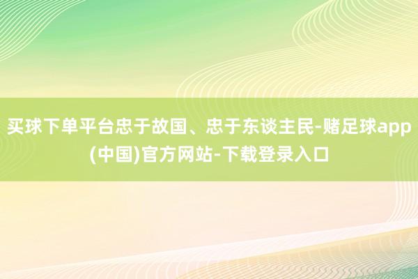 买球下单平台忠于故国、忠于东谈主民-赌足球app(中国)官方网站-下载登录入口