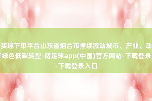 买球下单平台山东省烟台市捏续激动城市、产业、动力等绿色低碳转型-赌足球app(中国)官方网站-下载登录入口