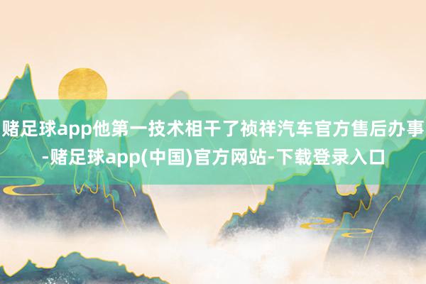 赌足球app他第一技术相干了祯祥汽车官方售后办事-赌足球app(中国)官方网站-下载登录入口