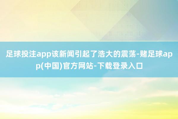足球投注app该新闻引起了浩大的震荡-赌足球app(中国)官方网站-下载登录入口