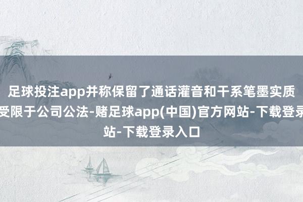足球投注app并称保留了通话灌音和干系笔墨实质；但受限于公司公法-赌足球app(中国)官方网站-下载登录入口
