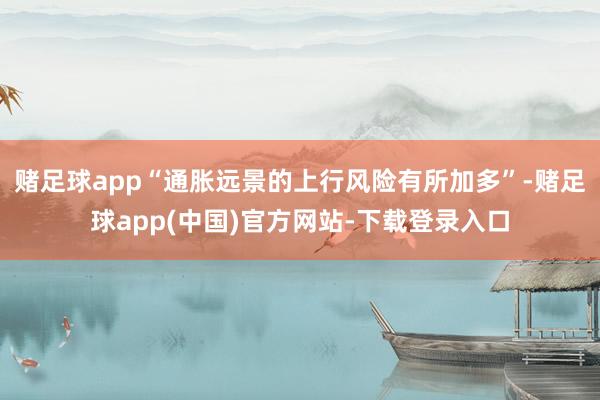 赌足球app“通胀远景的上行风险有所加多”-赌足球app(中国)官方网站-下载登录入口