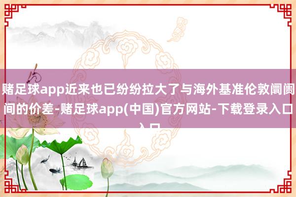 赌足球app近来也已纷纷拉大了与海外基准伦敦阛阓间的价差-赌足球app(中国)官方网站-下载登录入口