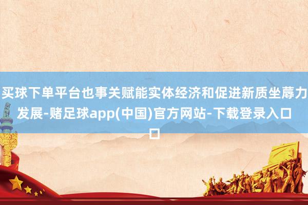 买球下单平台也事关赋能实体经济和促进新质坐蓐力发展-赌足球app(中国)官方网站-下载登录入口