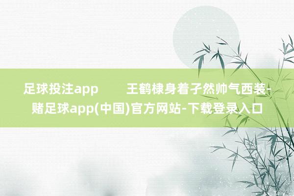 足球投注app        王鹤棣身着孑然帅气西装-赌足球app(中国)官方网站-下载登录入口