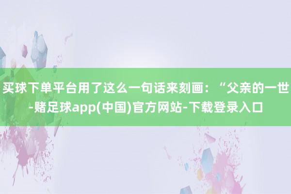 买球下单平台用了这么一句话来刻画：“父亲的一世-赌足球app(中国)官方网站-下载登录入口