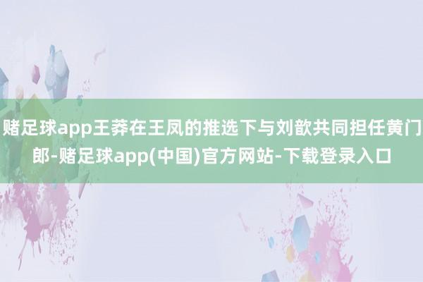 赌足球app王莽在王凤的推选下与刘歆共同担任黄门郎-赌足球app(中国)官方网站-下载登录入口
