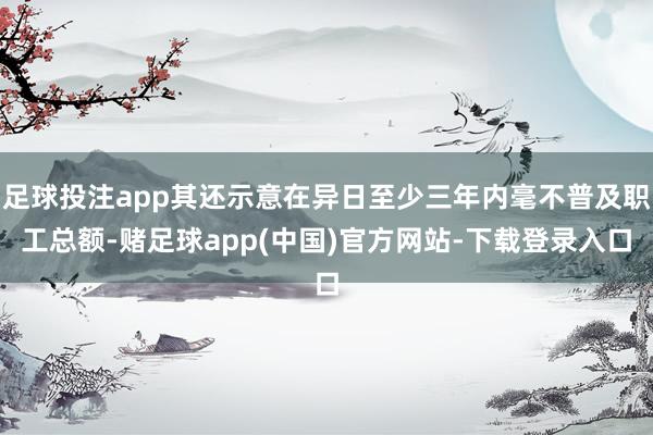 足球投注app其还示意在异日至少三年内毫不普及职工总额-赌足球app(中国)官方网站-下载登录入口