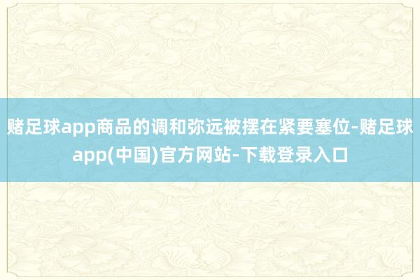 赌足球app商品的调和弥远被摆在紧要塞位-赌足球app(中国)官方网站-下载登录入口