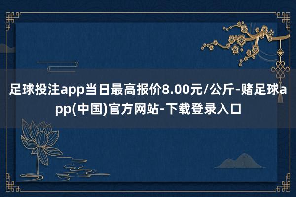 足球投注app当日最高报价8.00元/公斤-赌足球app(中国)官方网站-下载登录入口