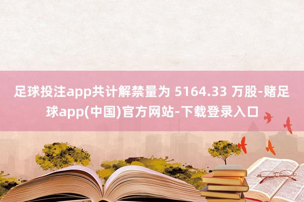 足球投注app共计解禁量为 5164.33 万股-赌足球app(中国)官方网站-下载登录入口