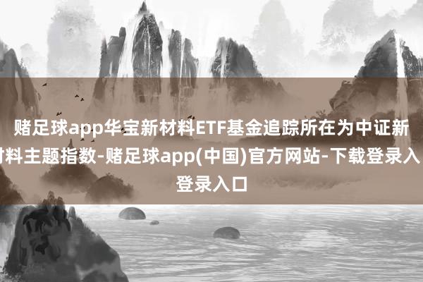 赌足球app华宝新材料ETF基金追踪所在为中证新材料主题指数-赌足球app(中国)官方网站-下载登录入口