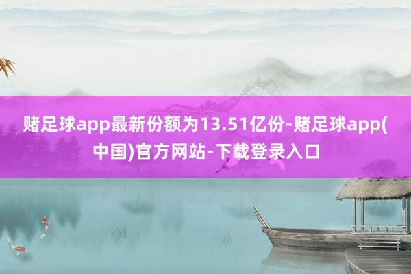 赌足球app最新份额为13.51亿份-赌足球app(中国)官方网站-下载登录入口