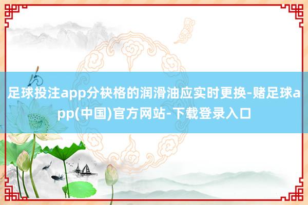 足球投注app分袂格的润滑油应实时更换-赌足球app(中国)官方网站-下载登录入口
