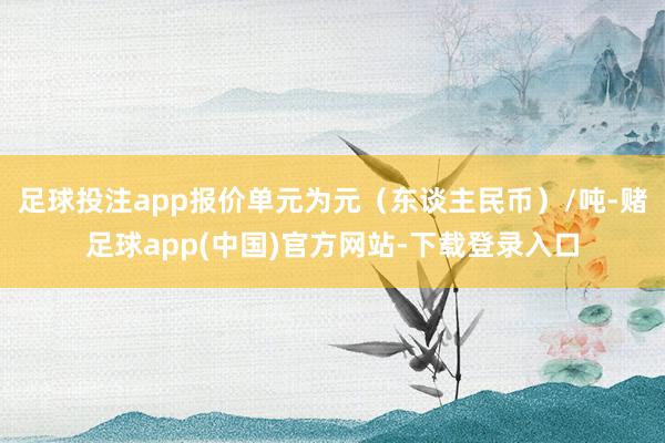 足球投注app报价单元为元（东谈主民币）/吨-赌足球app(中国)官方网站-下载登录入口