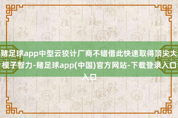 赌足球app中型云狡计厂商不错借此快速取得顶尖大模子智力-赌足球app(中国)官方网站-下载登录入口