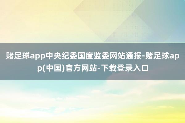 赌足球app中央纪委国度监委网站通报-赌足球app(中国)官方网站-下载登录入口