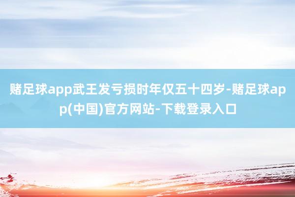 赌足球app武王发亏损时年仅五十四岁-赌足球app(中国)官方网站-下载登录入口