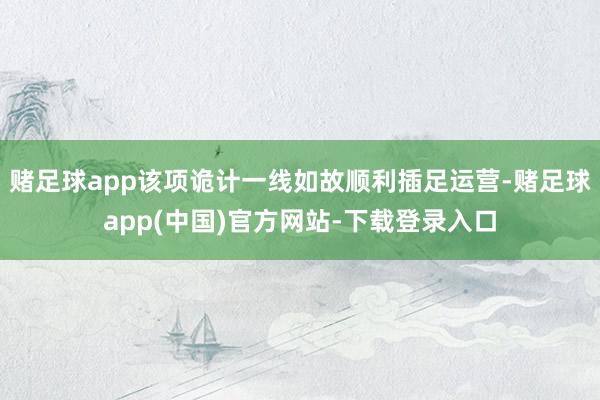 赌足球app该项诡计一线如故顺利插足运营-赌足球app(中国)官方网站-下载登录入口