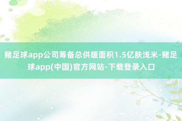 赌足球app公司筹备总供暖面积1.5亿肤浅米-赌足球app(中国)官方网站-下载登录入口