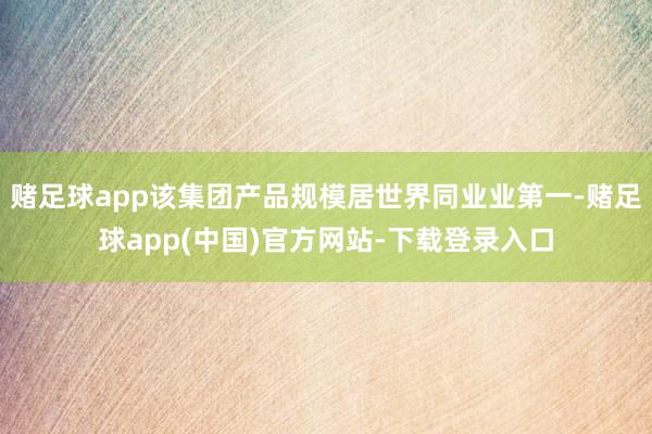 赌足球app该集团产品规模居世界同业业第一-赌足球app(中国)官方网站-下载登录入口