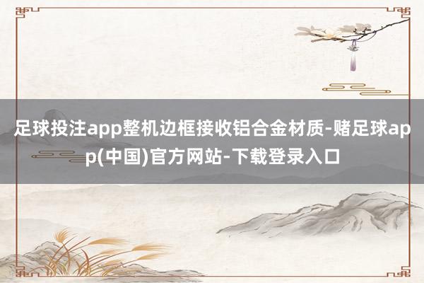 足球投注app整机边框接收铝合金材质-赌足球app(中国)官方网站-下载登录入口