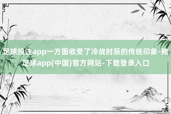 足球投注app一方面收受了冷战时辰的传统印象-赌足球app(中国)官方网站-下载登录入口