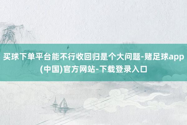 买球下单平台能不行收回归是个大问题-赌足球app(中国)官方网站-下载登录入口