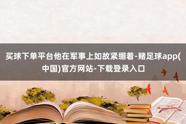 买球下单平台他在军事上如故紧绷着-赌足球app(中国)官方网站-下载登录入口