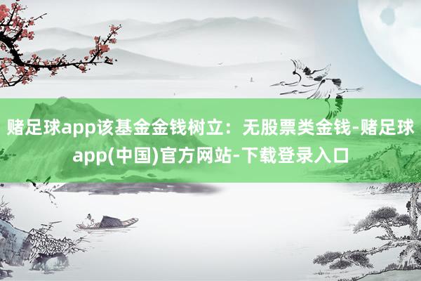 赌足球app该基金金钱树立：无股票类金钱-赌足球app(中国)官方网站-下载登录入口