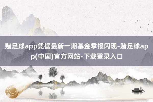 赌足球app凭据最新一期基金季报闪现-赌足球app(中国)官方网站-下载登录入口