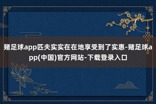 赌足球app匹夫实实在在地享受到了实惠-赌足球app(中国)官方网站-下载登录入口