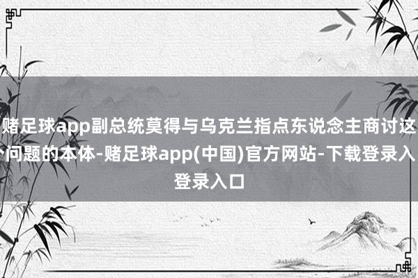 赌足球app副总统莫得与乌克兰指点东说念主商讨这个问题的本体-赌足球app(中国)官方网站-下载登录入口