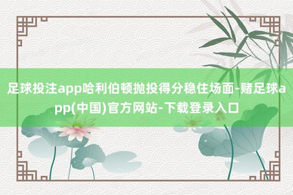 足球投注app哈利伯顿抛投得分稳住场面-赌足球app(中国)官方网站-下载登录入口