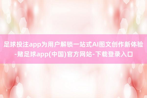 足球投注app为用户解锁一站式AI图文创作新体验-赌足球app(中国)官方网站-下载登录入口