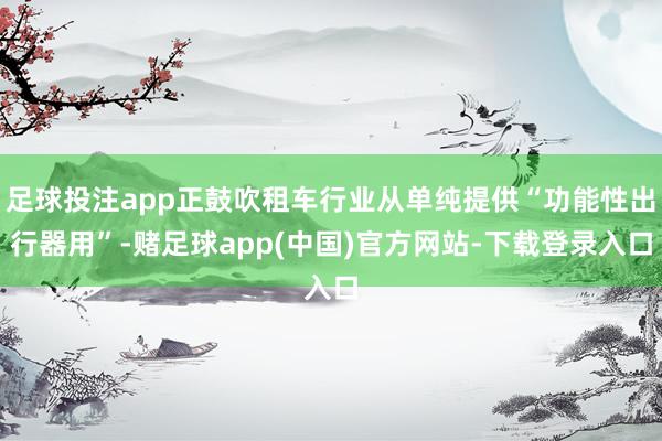 足球投注app正鼓吹租车行业从单纯提供“功能性出行器用”-赌足球app(中国)官方网站-下载登录入口