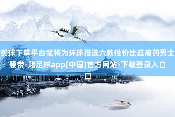 买球下单平台我将为环球推选六款性价比超高的男士腰带-赌足球app(中国)官方网站-下载登录入口