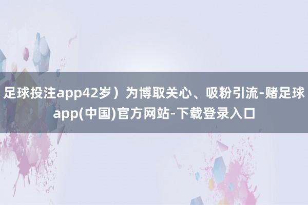 足球投注app42岁）为博取关心、吸粉引流-赌足球app(中国)官方网站-下载登录入口