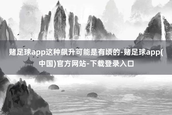 赌足球app这种飙升可能是有顷的-赌足球app(中国)官方网站-下载登录入口