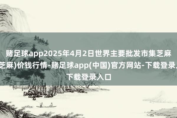 赌足球app2025年4月2日世界主要批发市集芝麻(白芝麻)价钱行情-赌足球app(中国)官方网站-下载登录入口